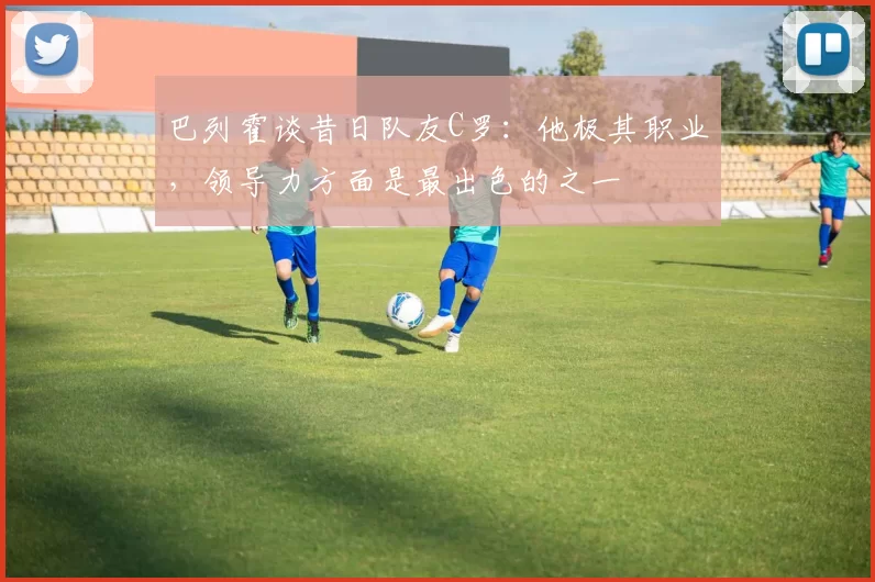 巴列霍谈昔日队友C罗：他极其职业，领导力方面是最出色的之一