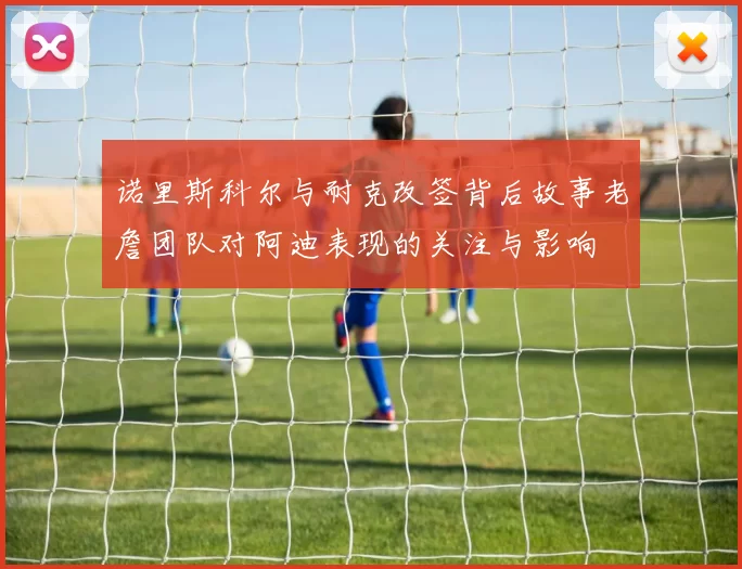 诺里斯科尔与耐克改签背后故事老詹团队对阿迪表现的关注与影响