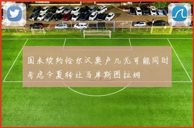 国米续约恰尔汉奥卢几无可能同时考虑今夏转让马库斯图拉姆