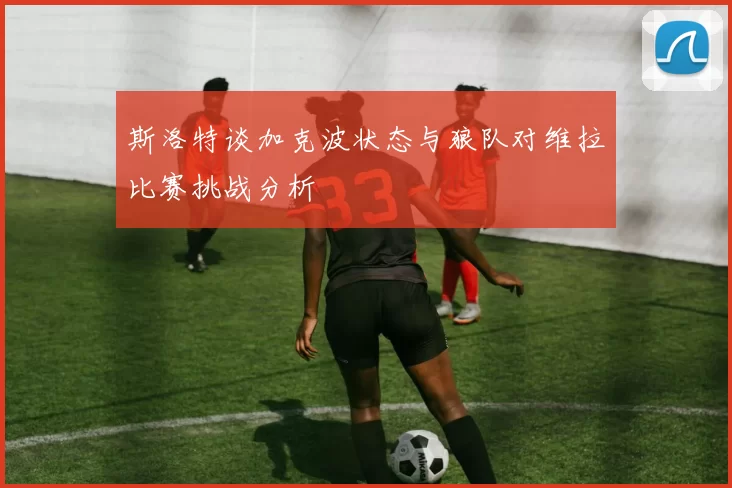 斯洛特谈加克波状态与狼队对维拉比赛挑战分析