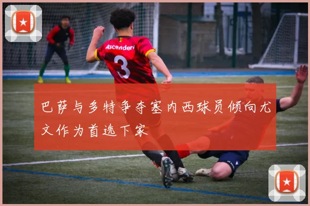 巴萨与多特争夺塞内西球员倾向尤文作为首选下家