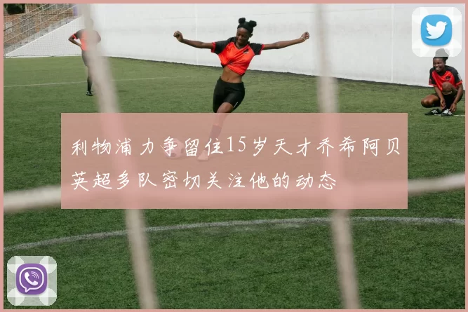 利物浦力争留住15岁天才乔希阿贝英超多队密切关注他的动态