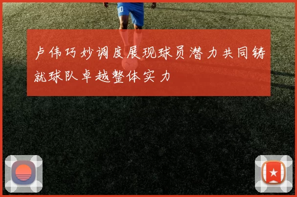 卢伟巧妙调度展现球员潜力共同铸就球队卓越整体实力