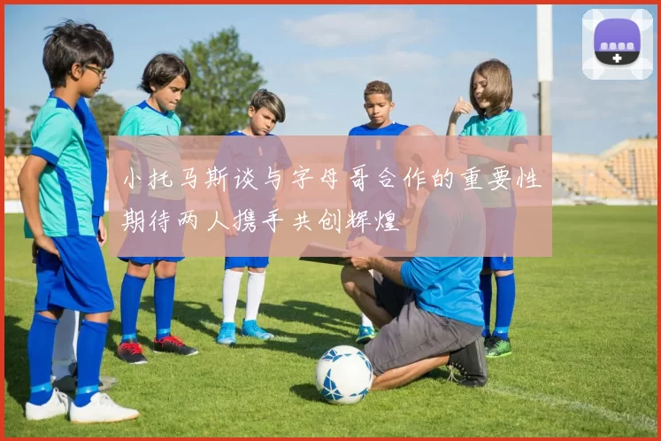 小托马斯谈与字母哥合作的重要性期待两人携手共创辉煌