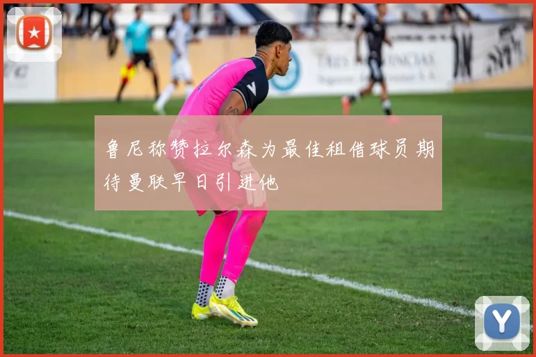 鲁尼称赞拉尔森为最佳租借球员期待曼联早日引进他