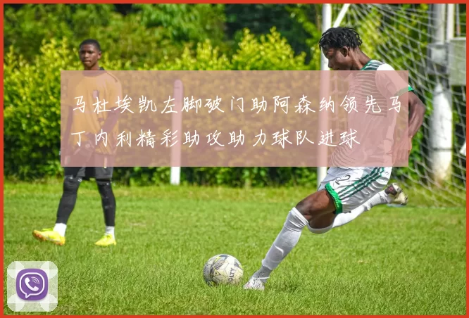 马杜埃凯左脚破门助阿森纳领先马丁内利精彩助攻助力球队进球