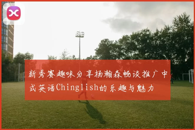 新秀赛趣味分享杨瀚森畅谈推广中式英语Chinglish的乐趣与魅力