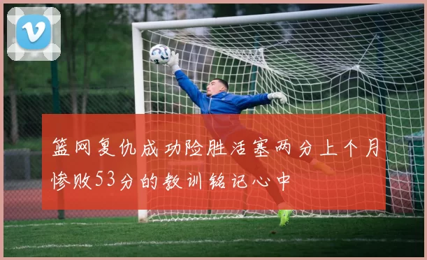 篮网复仇成功险胜活塞两分上个月惨败53分的教训铭记心中