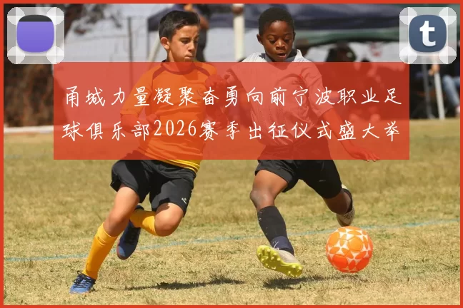 甬城力量凝聚奋勇向前宁波职业足球俱乐部2026赛季出征仪式盛大举行