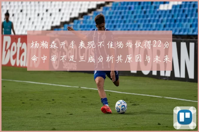 杨瀚森开季表现不佳场均仅得22分命中率不足三成分析其原因与未来发展潜力
