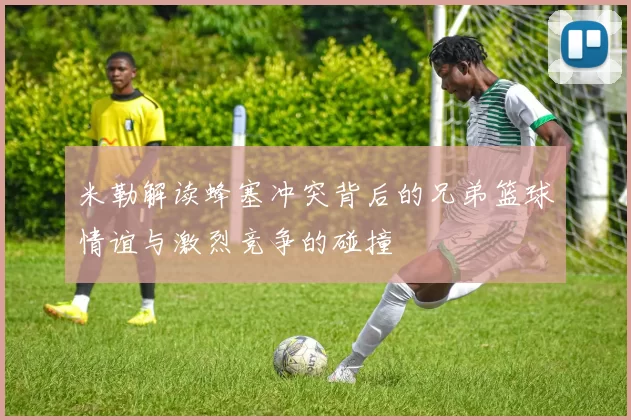 米勒解读蜂塞冲突背后的兄弟篮球情谊与激烈竞争的碰撞