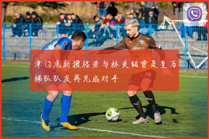 津门虎新援格劳与林良铭曾是皇马梯队队友再见成对手