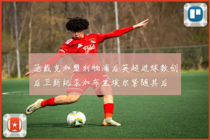 范戴克加盟利物浦后英超进球数创后卫新纪录加布里埃尔紧随其后