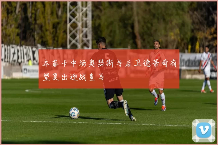 本菲卡中场奥瑟斯与后卫德蒂奇有望复出迎战皇马