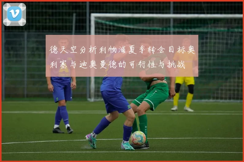 德天空分析利物浦夏季转会目标奥利塞与迪奥曼德的可行性与挑战