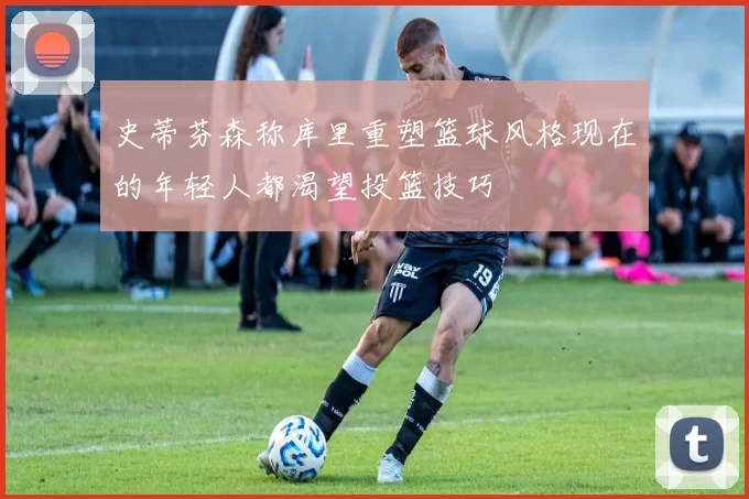 史蒂芬森称库里重塑篮球风格现在的年轻人都渴望投篮技巧