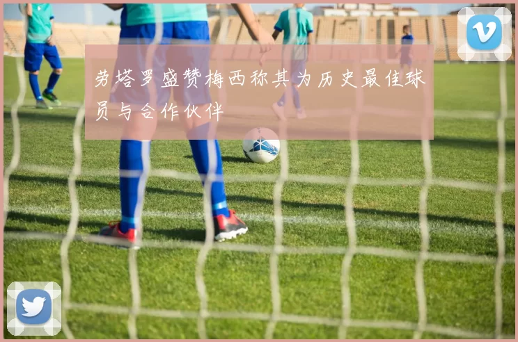 劳塔罗盛赞梅西称其为历史最佳球员与合作伙伴