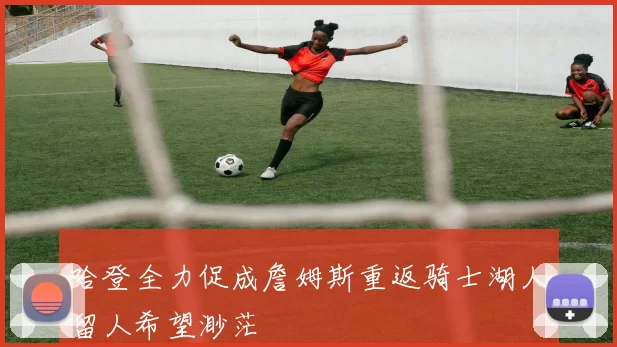 哈登全力促成詹姆斯重返骑士湖人留人希望渺茫