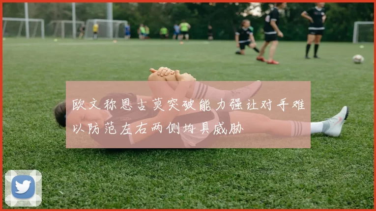 欧文称恩古莫突破能力强让对手难以防范左右两侧均具威胁
