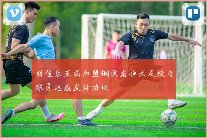刘佳乐正式加盟铜梁龙恒大足校与球员达成友好协议